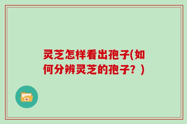 灵芝怎样看出孢子(如何分辨灵芝的孢子？)