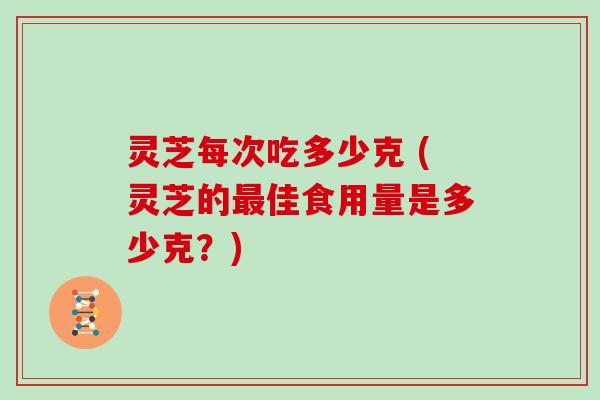 灵芝每次吃多少克 (灵芝的最佳食用量是多少克?)