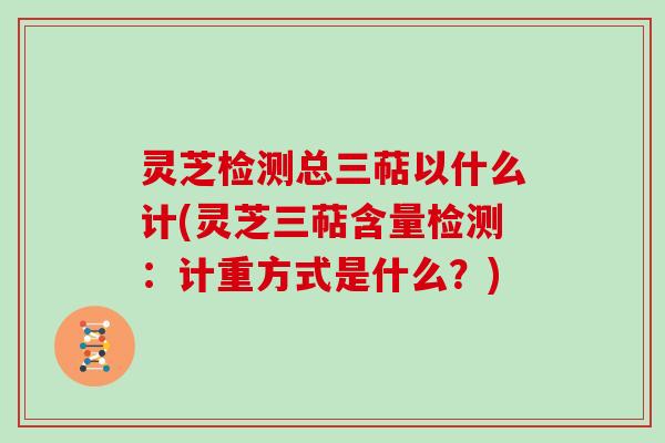 灵芝检测总三萜以什么计(灵芝三萜含量检测：计重方式是什么？)