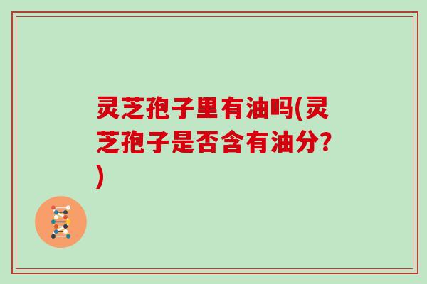 灵芝孢子里有油吗(灵芝孢子是否含有油分?)