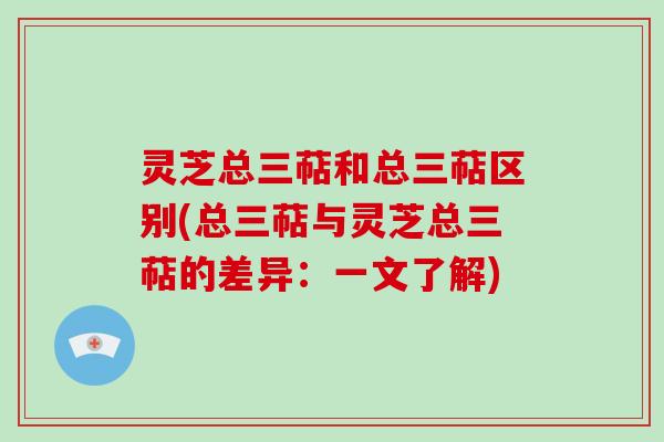 灵芝总三萜和总三萜区别(总三萜与灵芝总三萜的差异：一文了解)