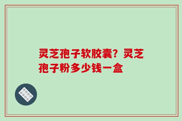 灵芝孢子软胶囊?灵芝孢子粉多少钱一盒