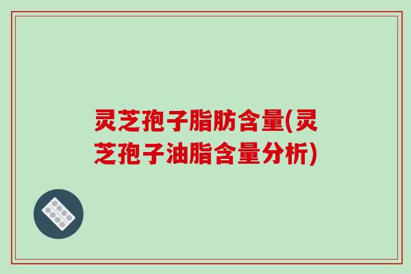 灵芝孢子脂肪含量(灵芝孢子油脂含量分析)