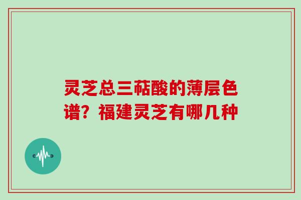 灵芝总三萜酸的薄层色谱?福建灵芝有哪几种