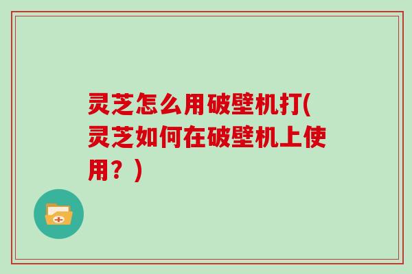 灵芝怎么用破壁机打(灵芝如何在破壁机上使用？)