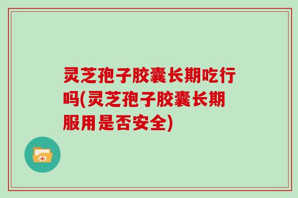 灵芝孢子胶囊长期吃行吗(灵芝孢子胶囊长期服用是否安全)