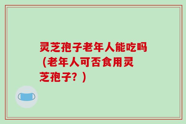 灵芝孢子老年人能吃吗 (老年人可否食用灵芝孢子?)