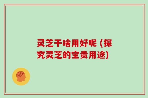 灵芝干啥用好呢 (探究灵芝的宝贵用途)