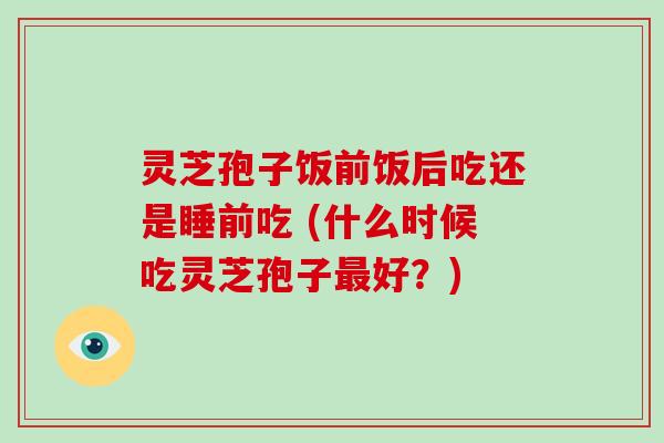 灵芝孢子饭前饭后吃还是睡前吃 (什么时候吃灵芝孢子最好?)