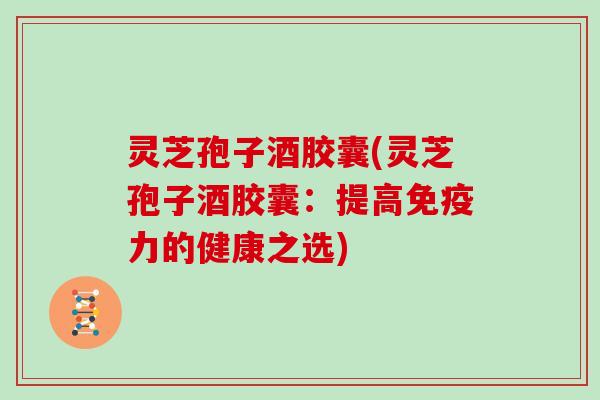 灵芝孢子酒胶囊(灵芝孢子酒胶囊:提高免疫力的健康之选)