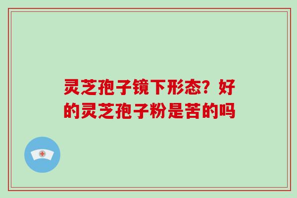 灵芝孢子镜下形态？好的灵芝孢子粉是苦的吗
