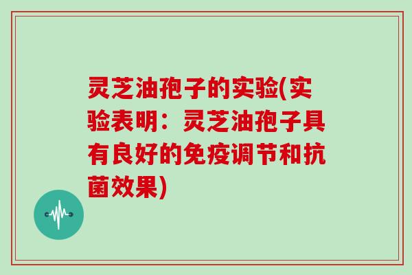 灵芝油孢子的实验(实验表明:灵芝油孢子具有良好的免疫调节和抗菌效果)