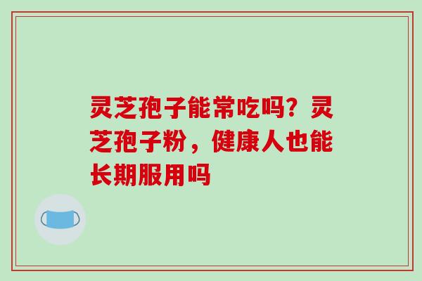 灵芝孢子能常吃吗？灵芝孢子粉，健康人也能长期服用吗