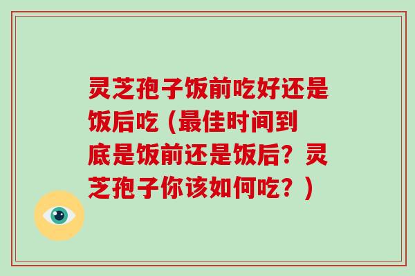 灵芝孢子饭前吃好还是饭后吃 (最佳时间到底是饭前还是饭后?灵芝孢子你该如何吃?)