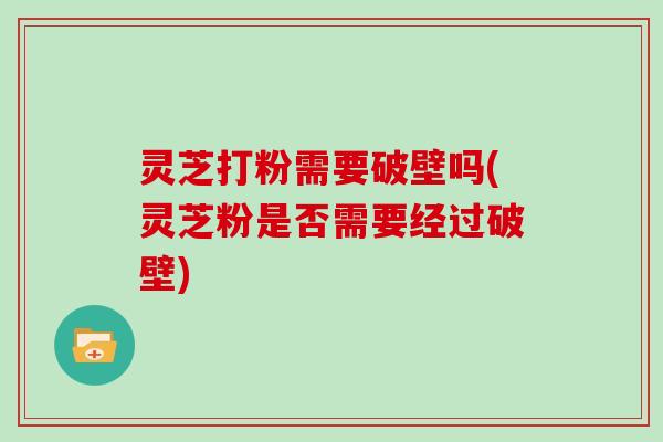 灵芝打粉需要破壁吗(灵芝粉是否需要经过破壁)