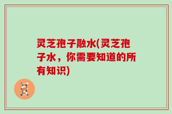 灵芝孢子融水(灵芝孢子水,你需要知道的所有知识)
