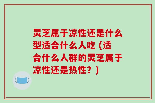 灵芝属于凉性还是什么型适合什么人吃 (适合什么人群的灵芝属于凉性还是热性？)