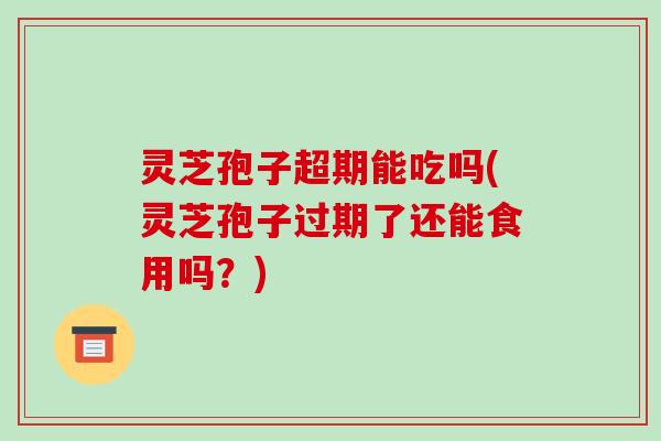 灵芝孢子超期能吃吗(灵芝孢子过期了还能食用吗?)