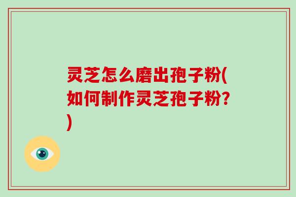 灵芝怎么磨出孢子粉(如何制作灵芝孢子粉?)