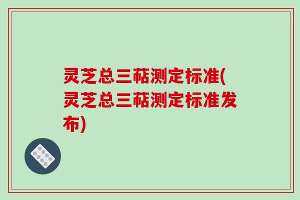 灵芝总三萜测定标准(灵芝总三萜测定标准发布)
