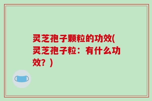 灵芝孢子颗粒的功效(灵芝孢子粒:有什么功效?)