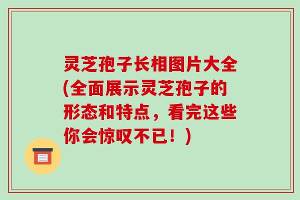 灵芝孢子长相图片大全(全面展示灵芝孢子的形态和特点，看完这些你会惊叹不已！)