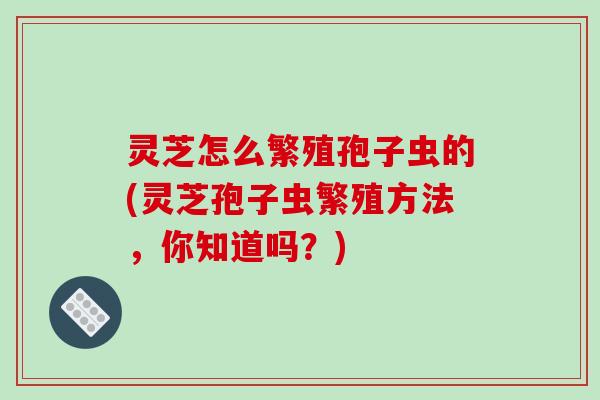 灵芝怎么繁殖孢子虫的(灵芝孢子虫繁殖方法,你知道吗?)