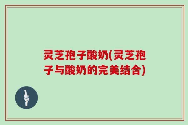 灵芝孢子酸奶(灵芝孢子与酸奶的完美结合)