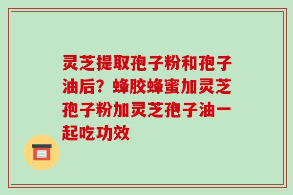 灵芝提取孢子粉和孢子油后?蜂胶蜂蜜加灵芝孢子粉加灵芝孢子油一起吃功效