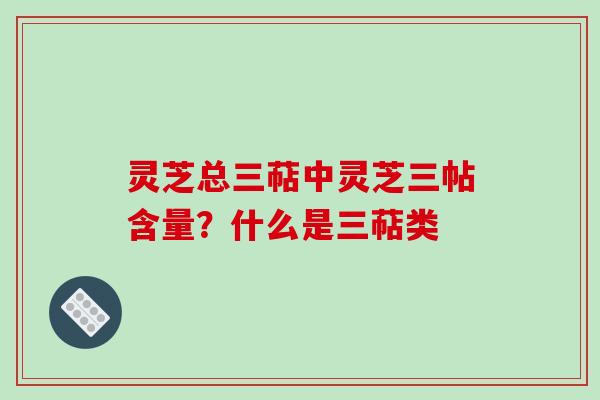 灵芝总三萜中灵芝三帖含量？什么是三萜类