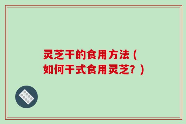 灵芝干的食用方法 (如何干式食用灵芝?)