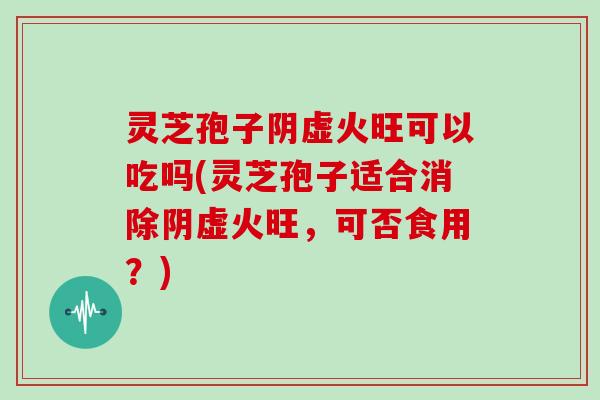 灵芝孢子阴虚火旺可以吃吗(灵芝孢子适合消除阴虚火旺，可否食用？)