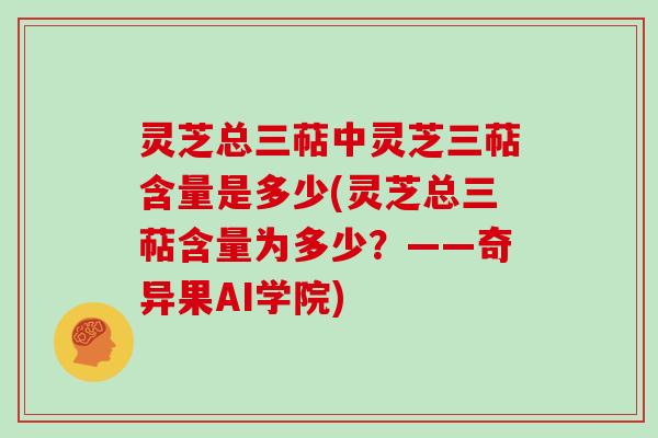 灵芝总三萜中灵芝三萜含量是多少(灵芝总三萜含量为多少？——奇异果AI学院)