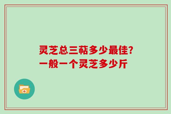 灵芝总三萜多少最佳?一般一个灵芝多少斤