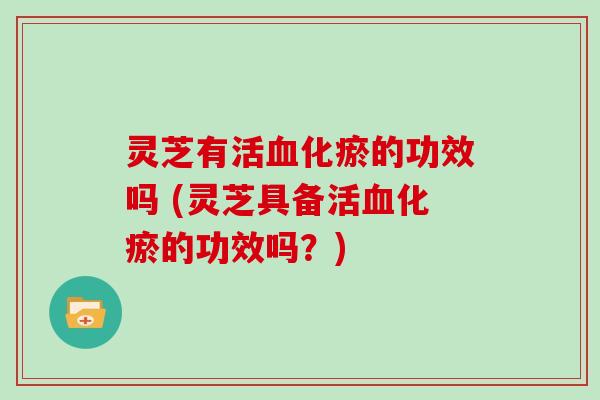 灵芝有活血化瘀的功效吗 (灵芝具备活血化瘀的功效吗?)