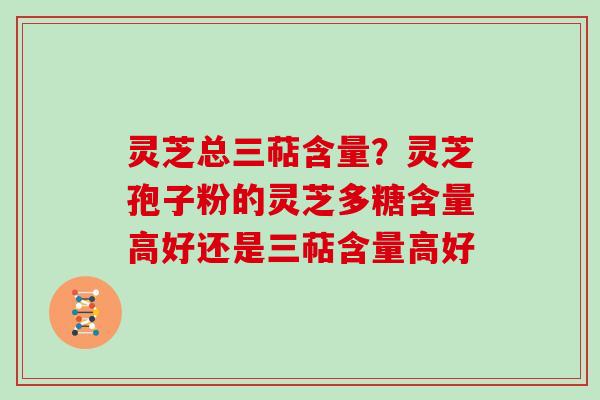 灵芝总三萜含量?灵芝孢子粉的灵芝多糖含量高好还是三萜含量高好