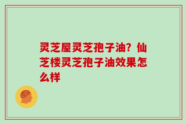 灵芝屋灵芝孢子油？仙芝楼灵芝孢子油效果怎么样