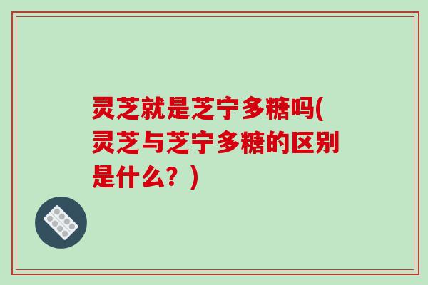 灵芝就是芝宁多糖吗(灵芝与芝宁多糖的区别是什么？)