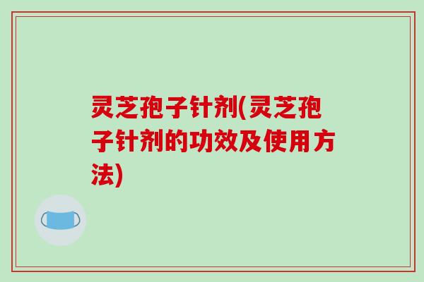 灵芝孢子针剂(灵芝孢子针剂的功效及使用方法)