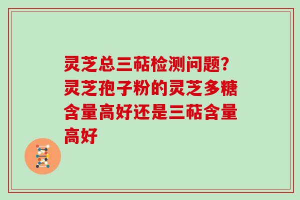 灵芝总三萜检测问题？灵芝孢子粉的灵芝多糖含量高好还是三萜含量高好