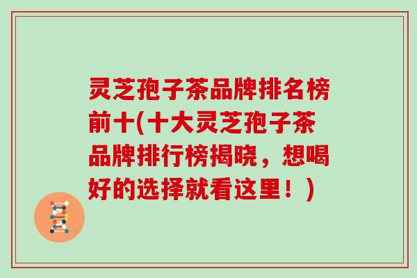 灵芝孢子茶品牌排名榜前十(十大灵芝孢子茶品牌排行榜揭晓，想喝好的选择就看这里！)