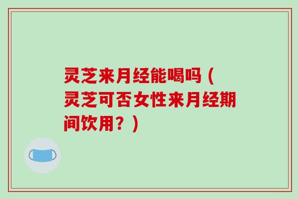 灵芝来月经能喝吗 (灵芝可否女性来月经期间饮用？)