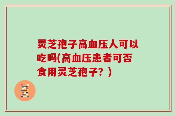 灵芝孢子高血压人可以吃吗(高血压患者可否食用灵芝孢子？)