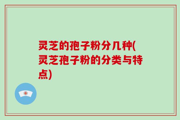 灵芝的孢子粉分几种(灵芝孢子粉的分类与特点)