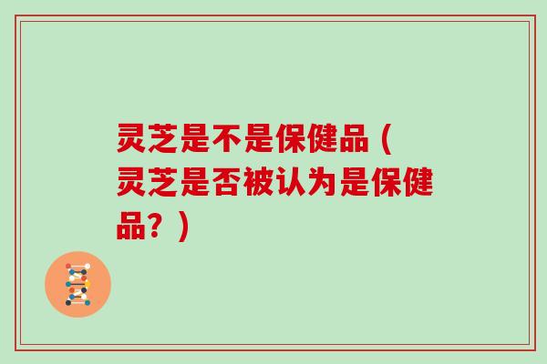 灵芝是不是保健品 (灵芝是否被认为是保健品?)