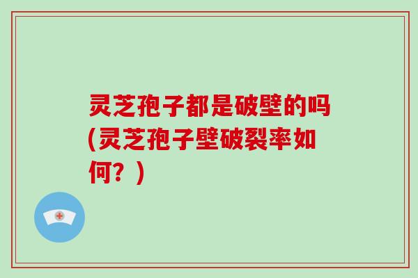 灵芝孢子都是破壁的吗(灵芝孢子壁破裂率如何？)