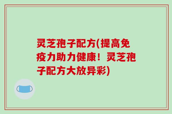 灵芝孢子配方(提高免疫力助力健康！灵芝孢子配方大放异彩)