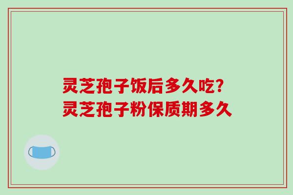 灵芝孢子饭后多久吃？灵芝孢子粉保质期多久