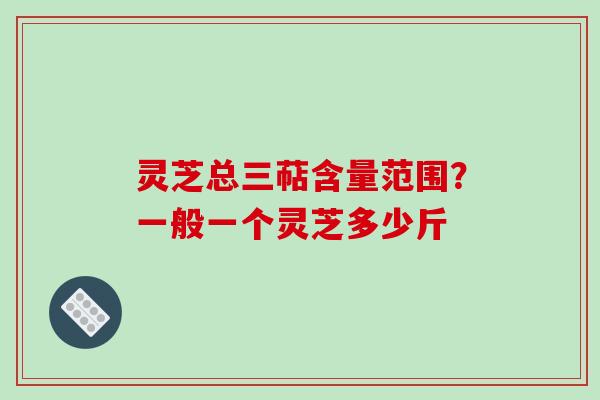灵芝总三萜含量范围？一般一个灵芝多少斤