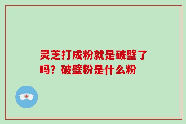 灵芝打成粉就是破壁了吗？破壁粉是什么粉